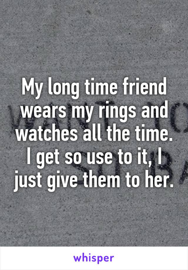 My long time friend wears my rings and watches all the time. I get so use to it, I just give them to her.