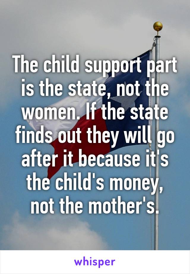 The child support part is the state, not the women. If the state finds out they will go after it because it's the child's money, not the mother's.