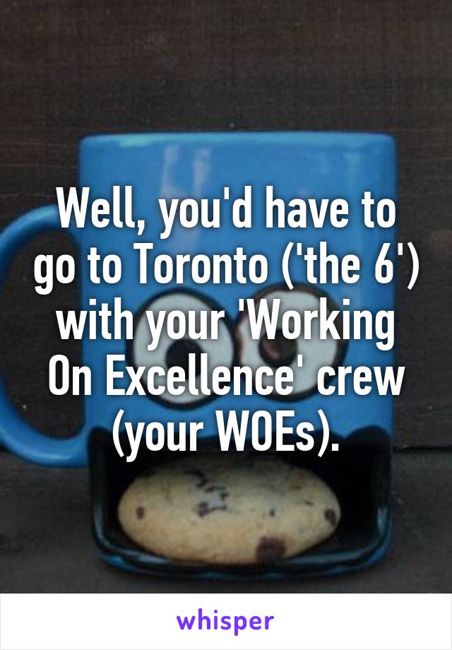 Well, you'd have to go to Toronto ('the 6') with your 'Working On Excellence' crew (your WOEs).