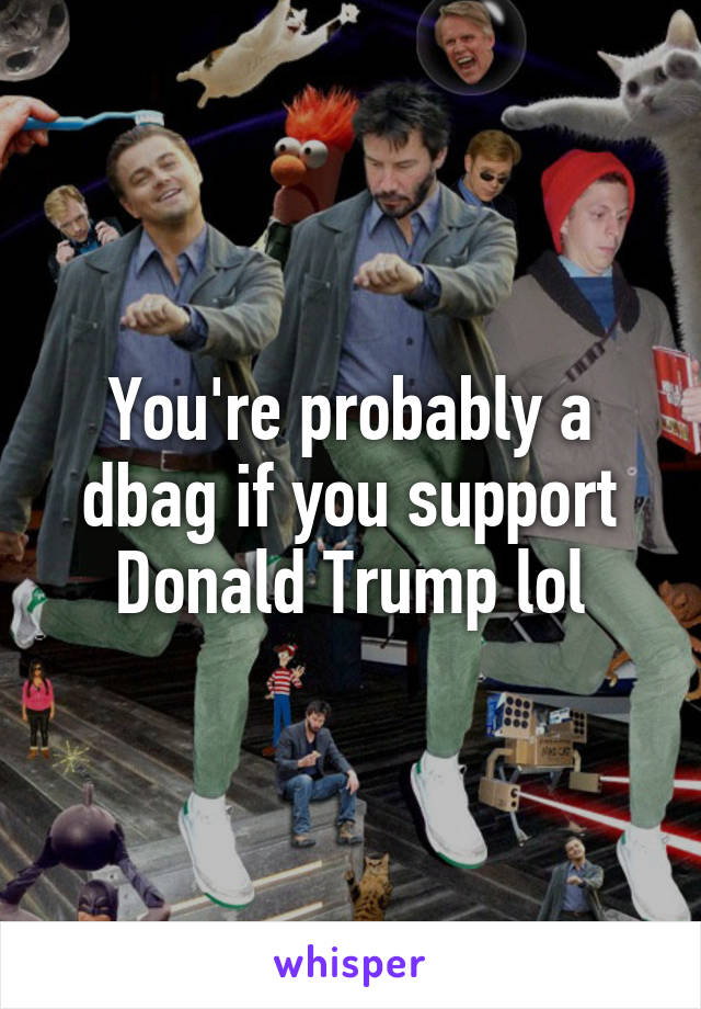 You're probably a dbag if you support Donald Trump lol