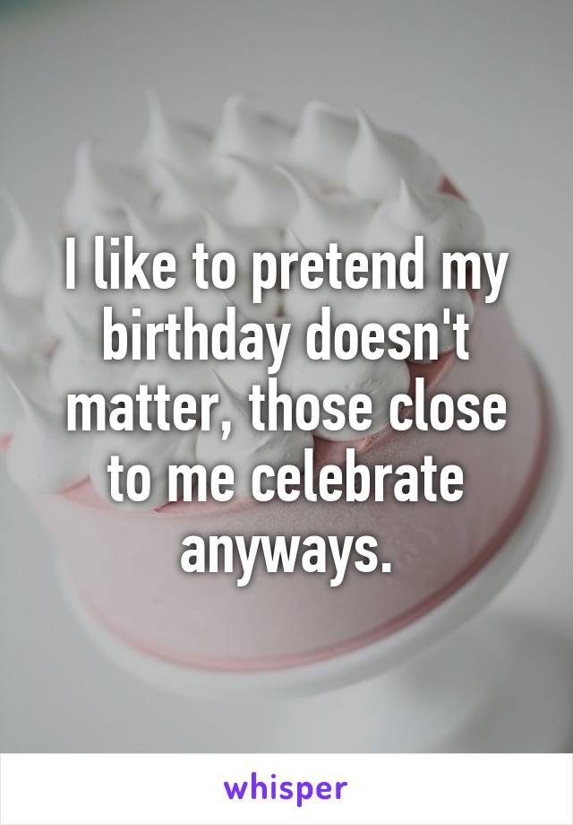 I like to pretend my birthday doesn't matter, those close to me celebrate anyways.
