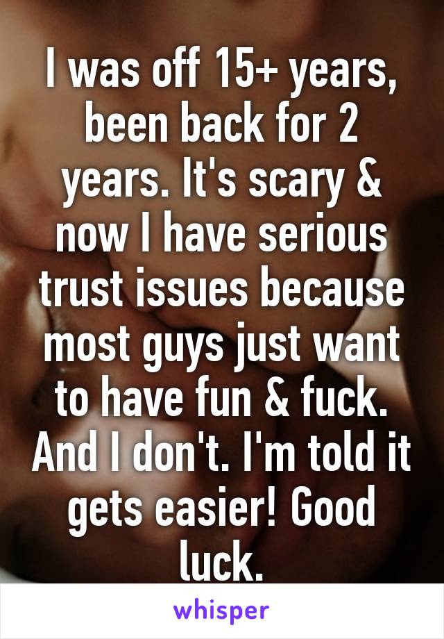 I was off 15+ years, been back for 2 years. It's scary & now I have serious trust issues because most guys just want to have fun & fuck. And I don't. I'm told it gets easier! Good luck.