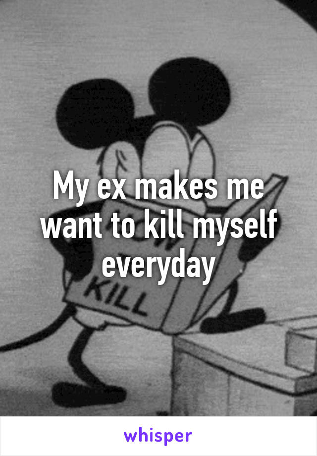 My ex makes me want to kill myself everyday