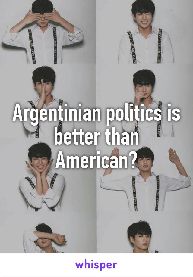 Argentinian politics is better than American?