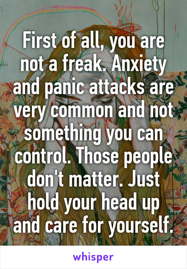 First of all, you are not a freak. Anxiety and panic attacks are very common and not something you can control. Those people don't matter. Just hold your head up and care for yourself.