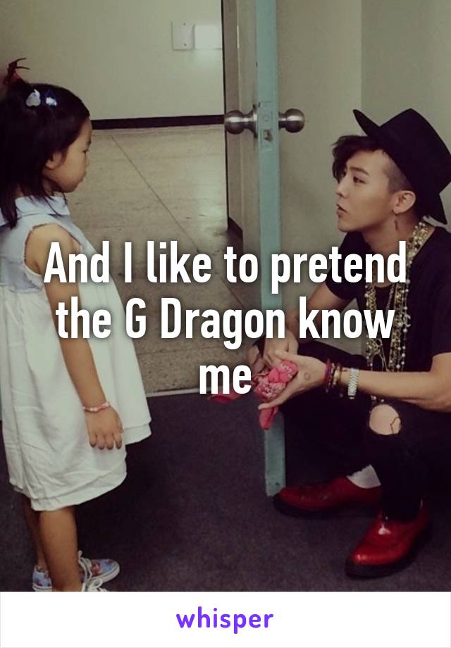 And I like to pretend the G Dragon know me