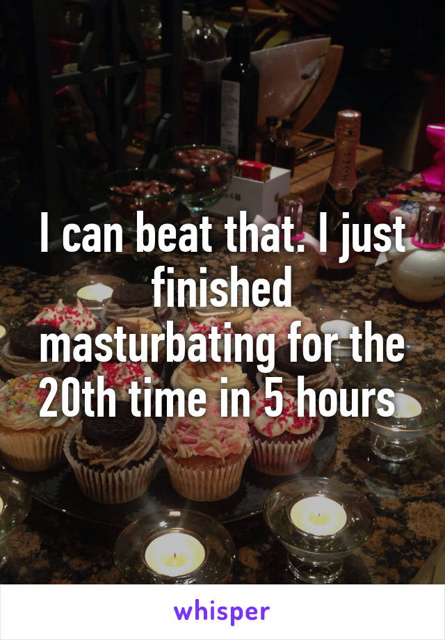 I can beat that. I just finished masturbating for the 20th time in 5 hours 