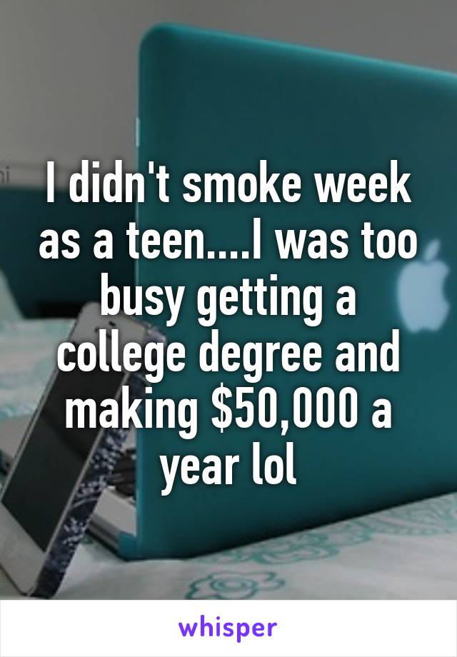 I didn't smoke week as a teen....I was too busy getting a college degree and making $50,000 a year lol