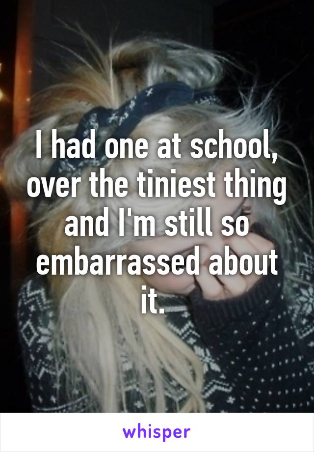 I had one at school, over the tiniest thing and I'm still so embarrassed about it. 