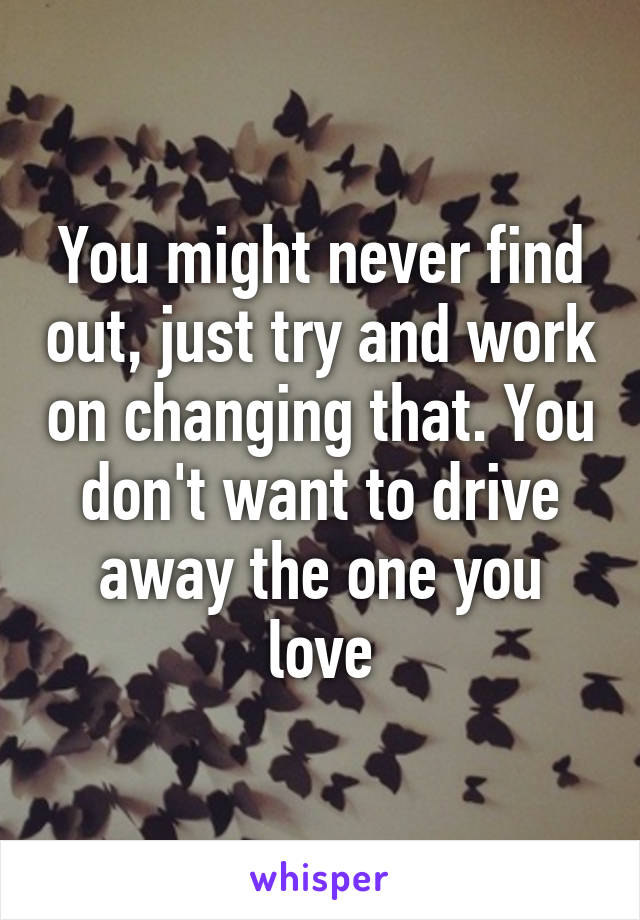 You might never find out, just try and work on changing that. You don't want to drive away the one you love