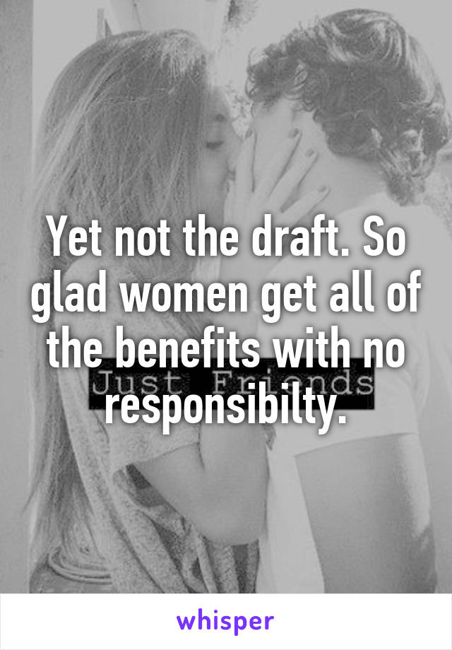 Yet not the draft. So glad women get all of the benefits with no responsibilty.