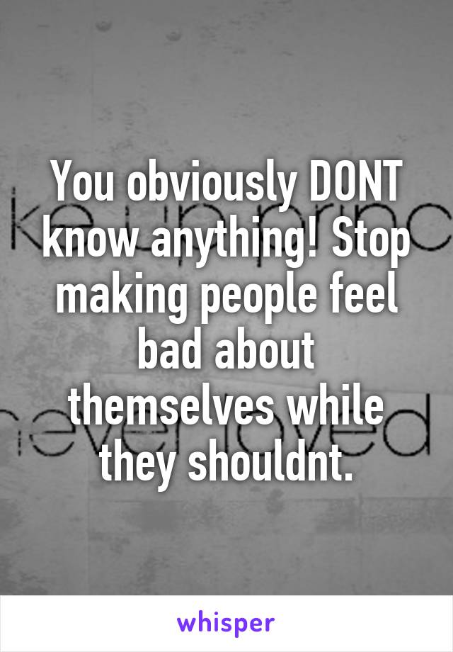 You obviously DONT know anything! Stop making people feel bad about themselves while they shouldnt.