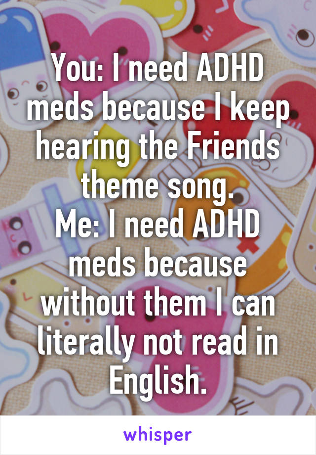 You: I need ADHD meds because I keep hearing the Friends theme song.
Me: I need ADHD meds because without them I can literally not read in English.