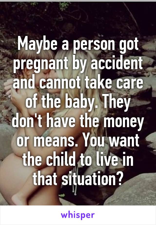 Maybe a person got pregnant by accident and cannot take care of the baby. They don't have the money or means. You want the child to live in that situation?