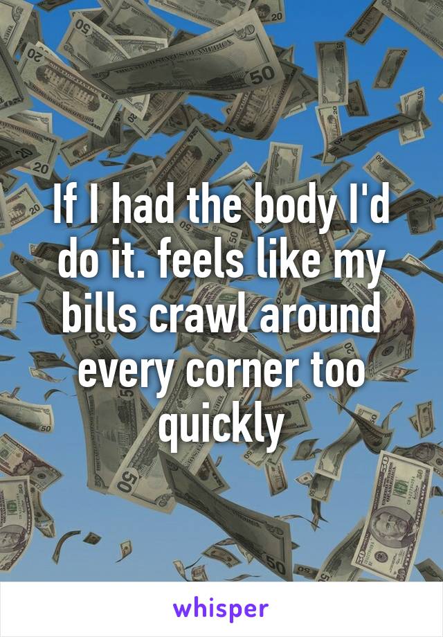 If I had the body I'd do it. feels like my bills crawl around every corner too quickly