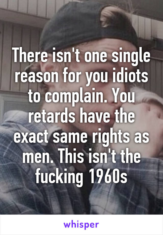 There isn't one single reason for you idiots to complain. You retards have the exact same rights as men. This isn't the fucking 1960s