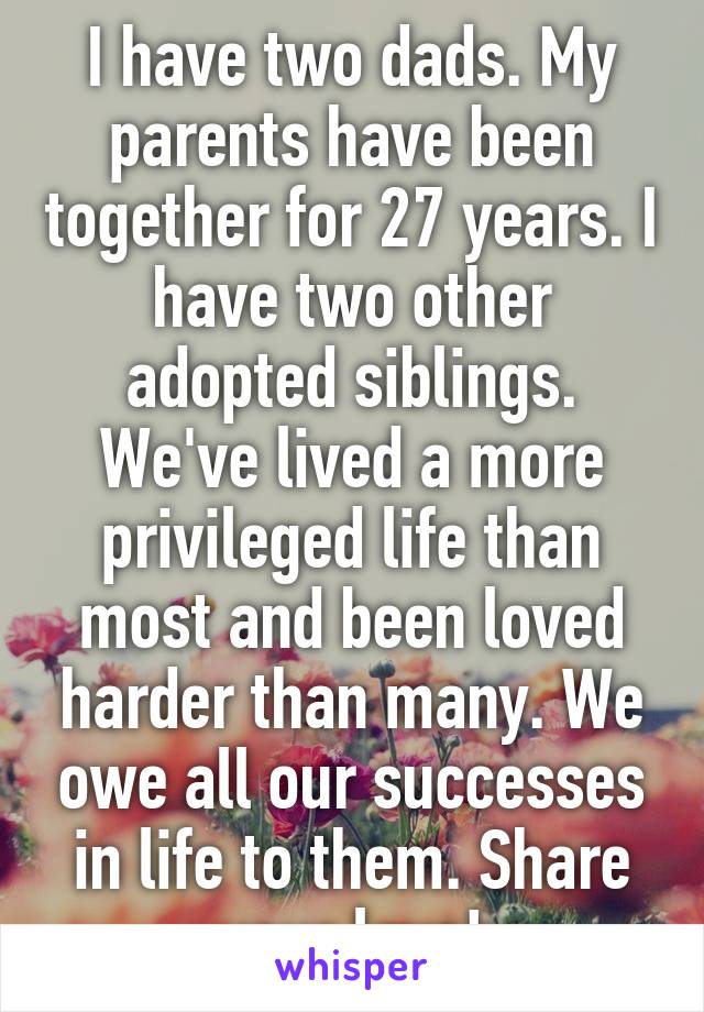 I have two dads. My parents have been together for 27 years. I have two other adopted siblings. We've lived a more privileged life than most and been loved harder than many. We owe all our successes in life to them. Share your love!