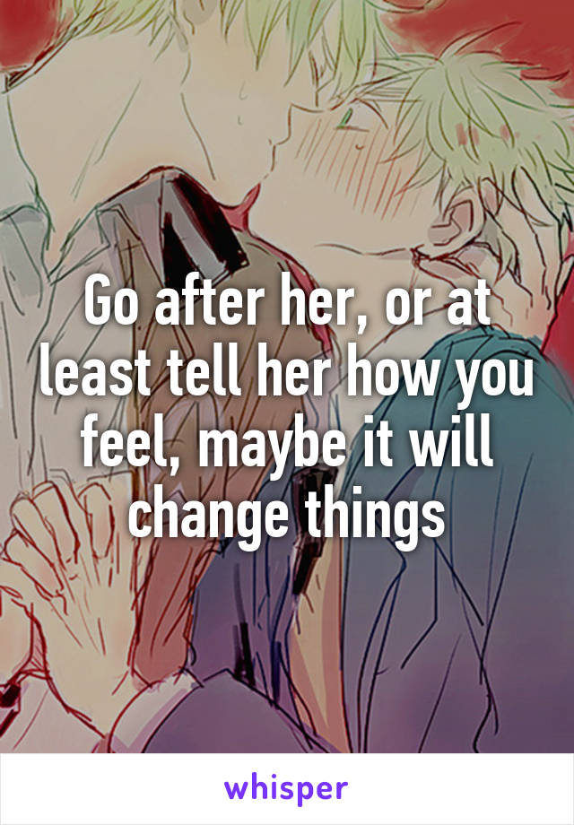 Go after her, or at least tell her how you feel, maybe it will change things