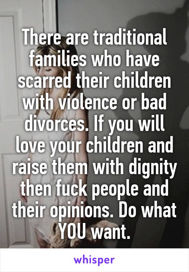 There are traditional families who have scarred their children with violence or bad divorces. If you will love your children and raise them with dignity then fuck people and their opinions. Do what YOU want.