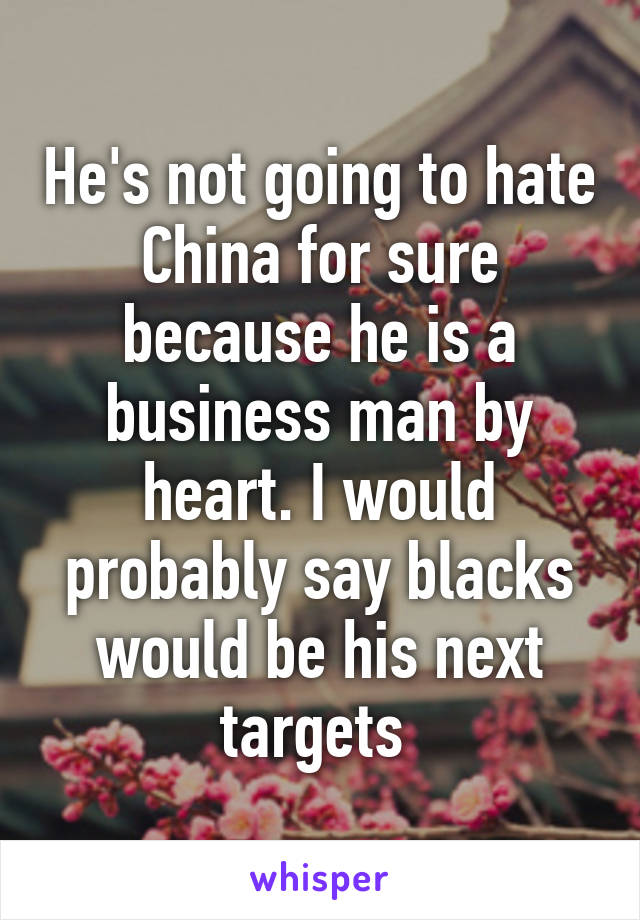 He's not going to hate China for sure because he is a business man by heart. I would probably say blacks would be his next targets 