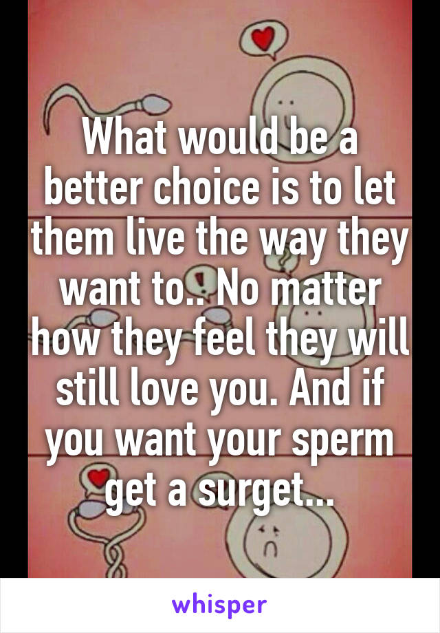 What would be a better choice is to let them live the way they want to.. No matter how they feel they will still love you. And if you want your sperm get a surget...