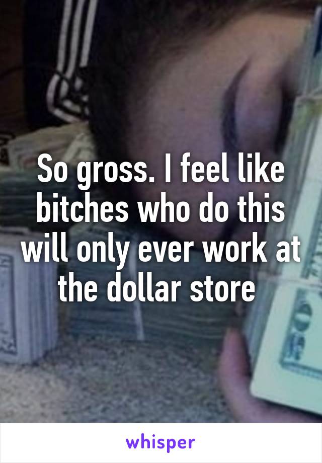 So gross. I feel like bitches who do this will only ever work at the dollar store 