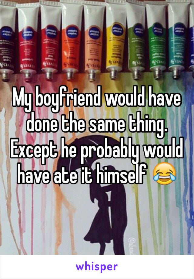 My boyfriend would have done the same thing. Except he probably would have ate it himself 😂