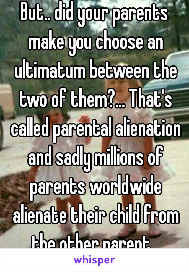 But.. did your parents make you choose an ultimatum between the two of them?... That's called parental alienation and sadly millions of parents worldwide alienate their child from the other parent...