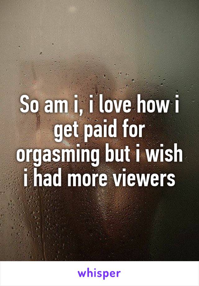 So am i, i love how i get paid for orgasming but i wish i had more viewers