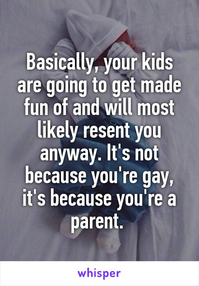 Basically, your kids are going to get made fun of and will most likely resent you anyway. It's not because you're gay, it's because you're a parent. 