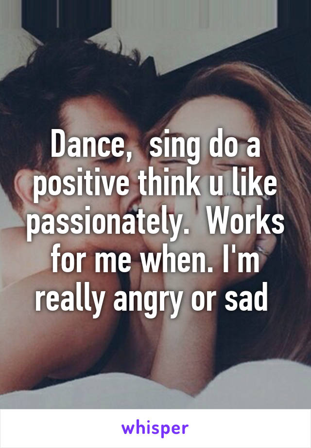 Dance,  sing do a positive think u like passionately.  Works for me when. I'm really angry or sad 