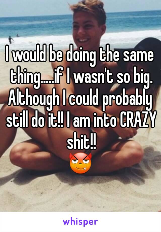 I would be doing the same thing.....if I wasn't so big.
Although I could probably still do it!! I am into CRAZY shit!!
😈