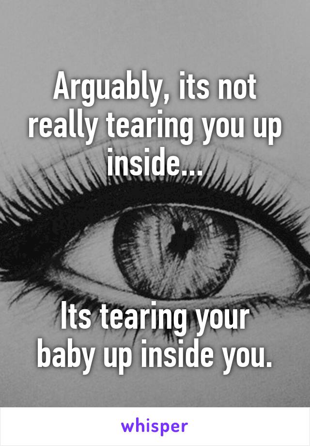 Arguably, its not really tearing you up inside...



Its tearing your baby up inside you.