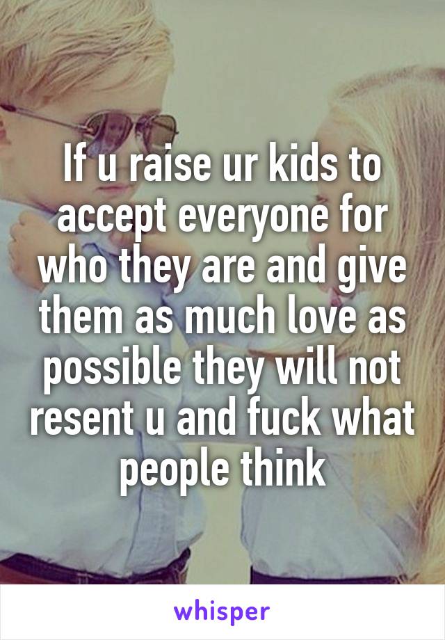 If u raise ur kids to accept everyone for who they are and give them as much love as possible they will not resent u and fuck what people think