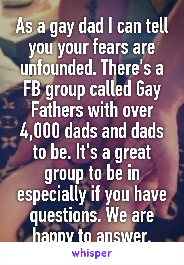 As a gay dad I can tell you your fears are unfounded. There's a FB group called Gay Fathers with over 4,000 dads and dads to be. It's a great group to be in especially if you have questions. We are happy to answer.