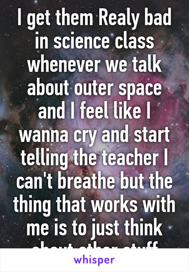 I get them Realy bad in science class whenever we talk about outer space and I feel like I wanna cry and start telling the teacher I can't breathe but the thing that works with me is to just think about other stuff