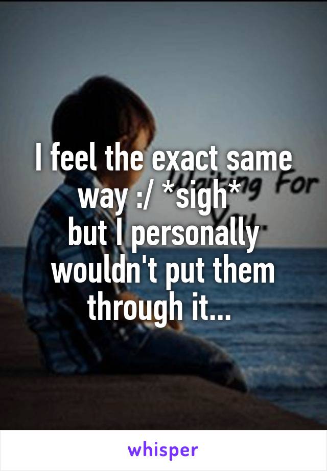 I feel the exact same way :/ *sigh* 
but I personally wouldn't put them through it... 