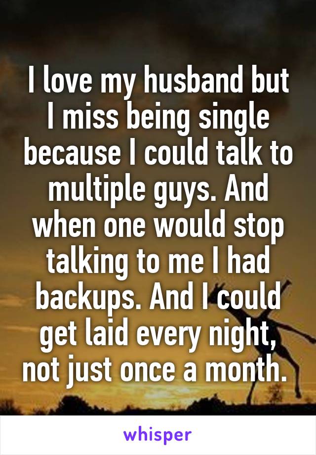 I love my husband but I miss being single because I could talk to multiple guys. And when one would stop talking to me I had backups. And I could get laid every night, not just once a month. 