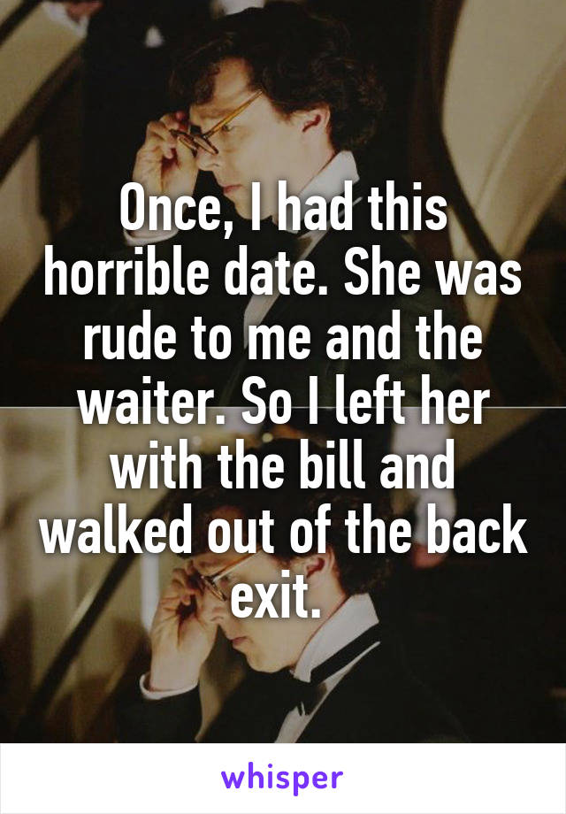 Once, I had this horrible date. She was rude to me and the waiter. So I left her with the bill and walked out of the back exit. 