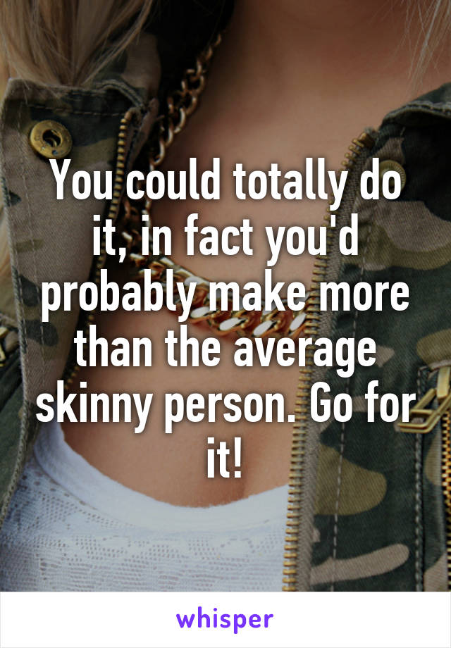 You could totally do it, in fact you'd probably make more than the average skinny person. Go for it!