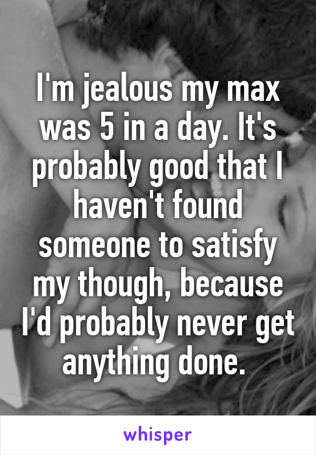 I'm jealous my max was 5 in a day. It's probably good that I haven't found someone to satisfy my though, because I'd probably never get anything done. 