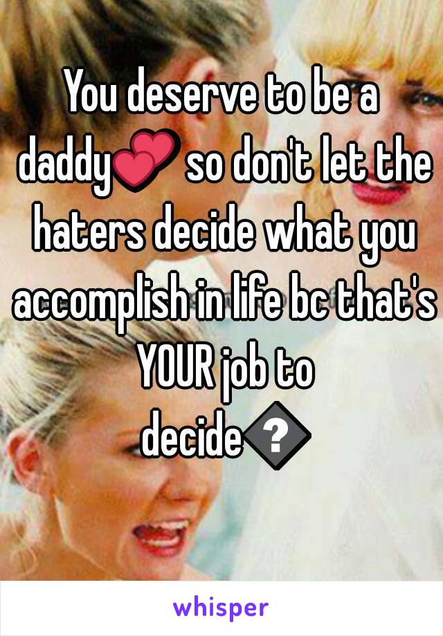 You deserve to be a daddy💕 so don't let the haters decide what you accomplish in life bc that's YOUR job to decide😊