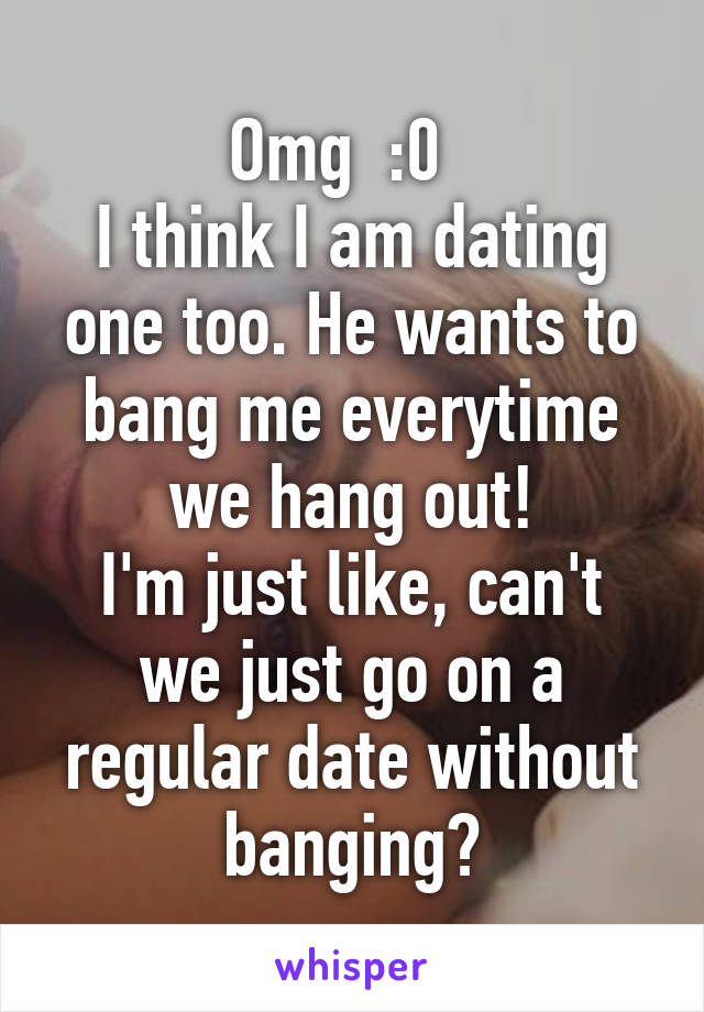 Omg  :0  
I think I am dating one too. He wants to bang me everytime we hang out!
I'm just like, can't we just go on a regular date without banging?