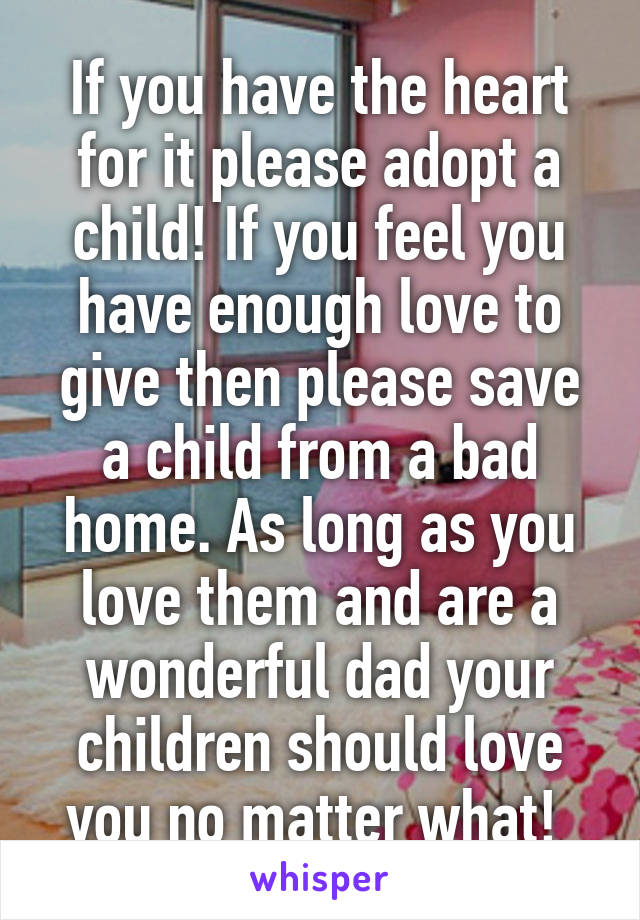 If you have the heart for it please adopt a child! If you feel you have enough love to give then please save a child from a bad home. As long as you love them and are a wonderful dad your children should love you no matter what! 