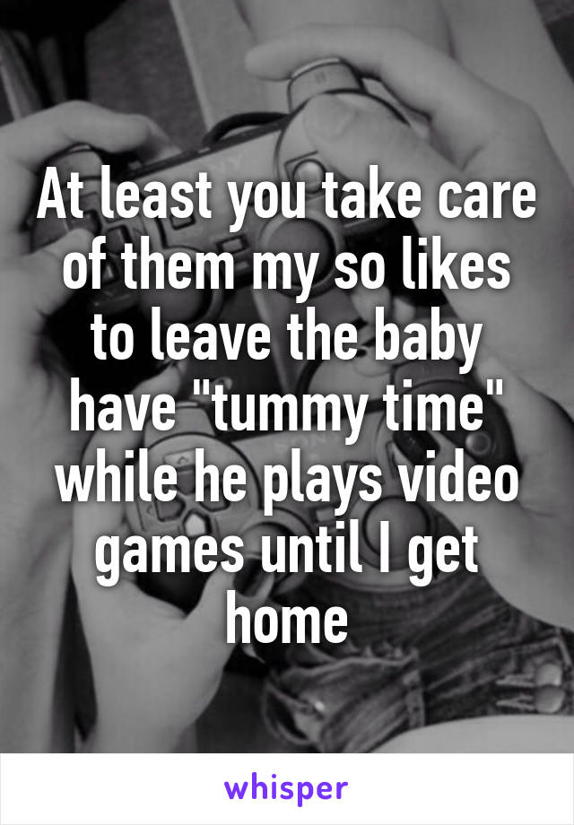 At least you take care of them my so likes to leave the baby have "tummy time" while he plays video games until I get home