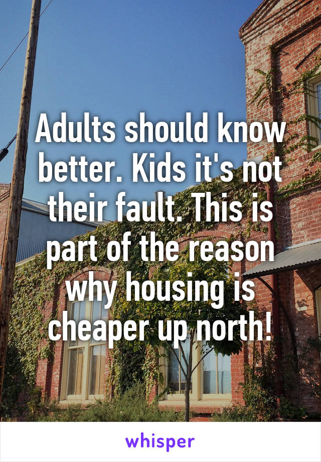 Adults should know better. Kids it's not their fault. This is part of the reason why housing is cheaper up north!