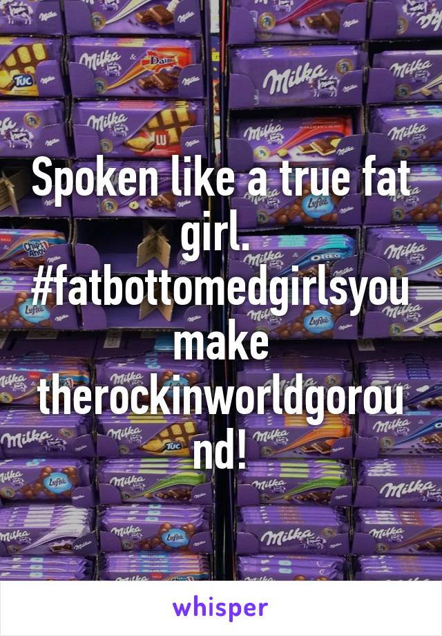 Spoken like a true fat girl. 
#fatbottomedgirlsyoumake
therockinworldgoround!