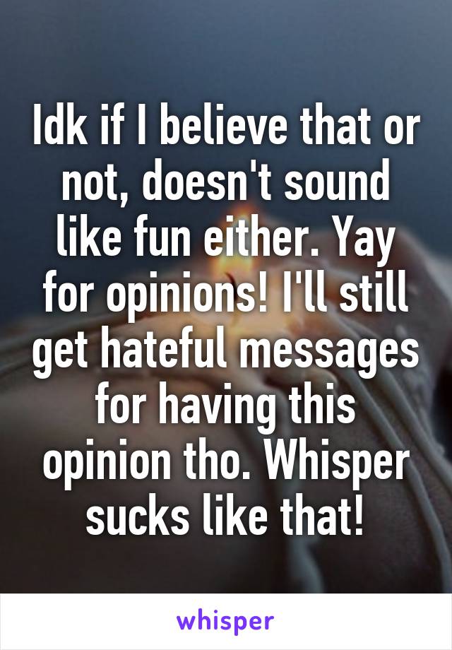 Idk if I believe that or not, doesn't sound like fun either. Yay for opinions! I'll still get hateful messages for having this opinion tho. Whisper sucks like that!