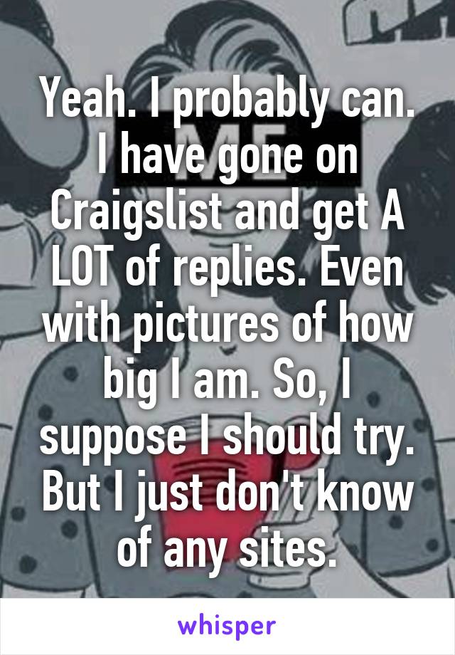 Yeah. I probably can. I have gone on Craigslist and get A LOT of replies. Even with pictures of how big I am. So, I suppose I should try. But I just don't know of any sites.