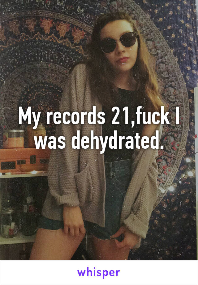 My records 21,fuck I was dehydrated.
